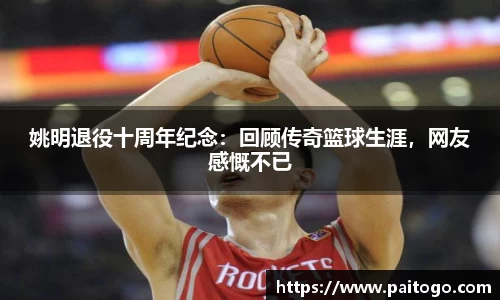 姚明退役十周年纪念：回顾传奇篮球生涯，网友感慨不已