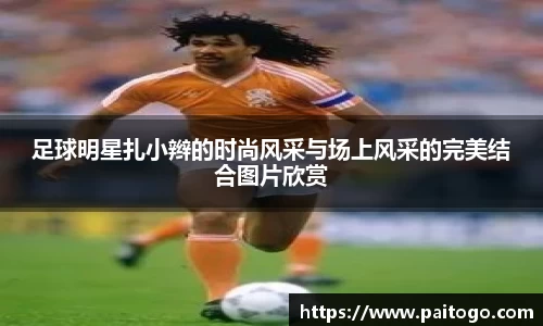 足球明星扎小辫的时尚风采与场上风采的完美结合图片欣赏