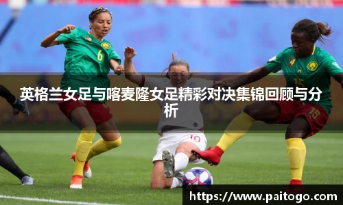 英格兰女足与喀麦隆女足精彩对决集锦回顾与分析