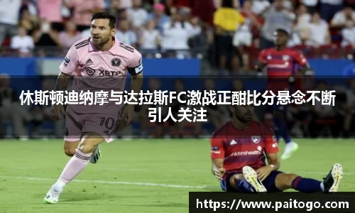 休斯顿迪纳摩与达拉斯FC激战正酣比分悬念不断引人关注