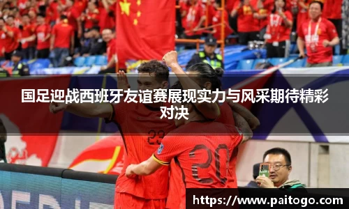 国足迎战西班牙友谊赛展现实力与风采期待精彩对决