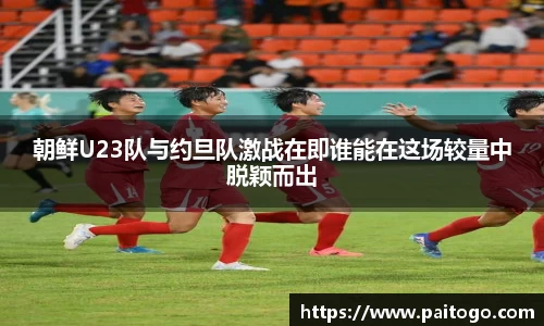 朝鲜U23队与约旦队激战在即谁能在这场较量中脱颖而出