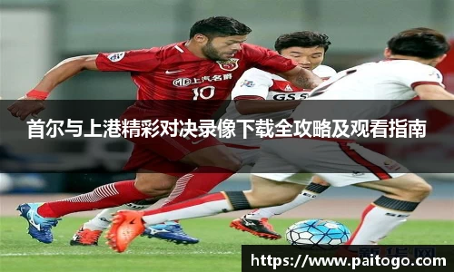 首尔与上港精彩对决录像下载全攻略及观看指南