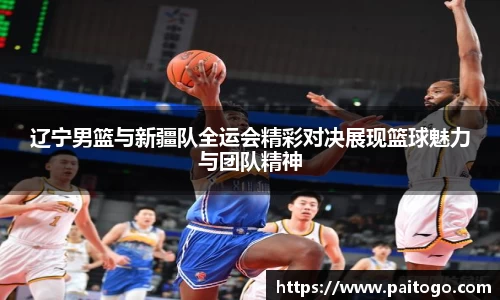 辽宁男篮与新疆队全运会精彩对决展现篮球魅力与团队精神